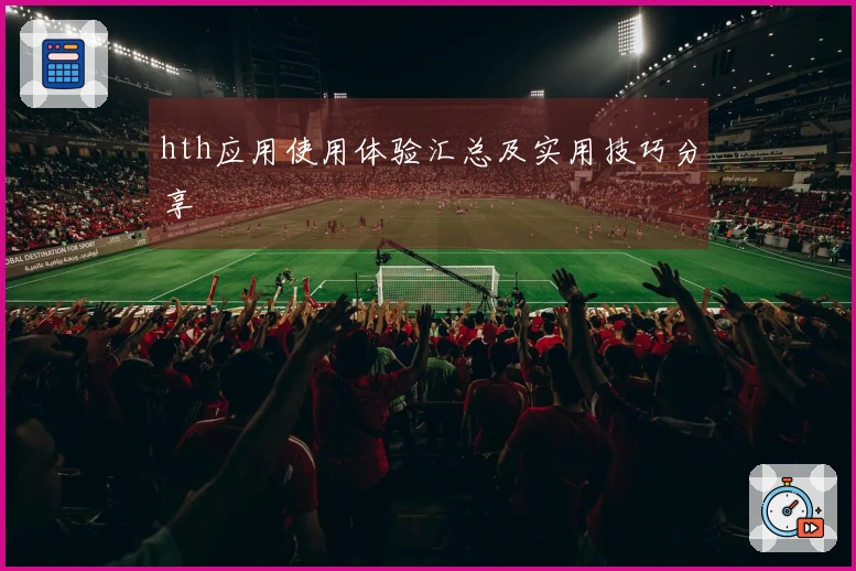 hth应用使用体验汇总及实用技巧分享