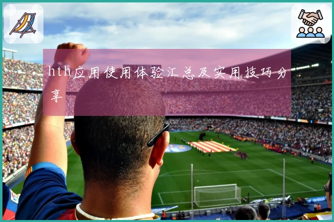 hth应用使用体验汇总及实用技巧分享
